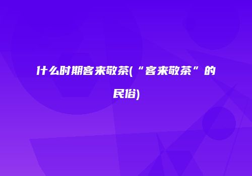 什么时期客来敬茶(“客来敬茶”的民俗)