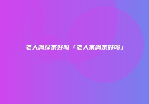 老人喝绿茶好吗「老人家喝茶好吗」