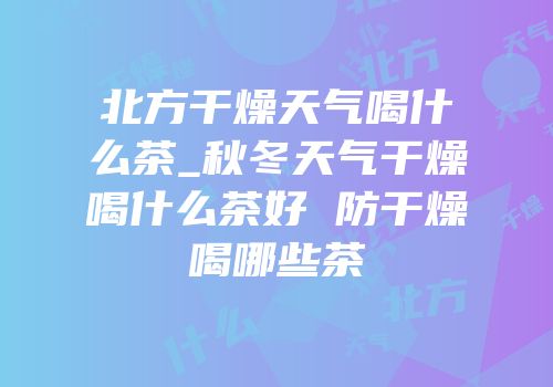 北方干燥天气喝什么茶_秋冬天气干燥喝什么茶好 防干燥喝哪些茶