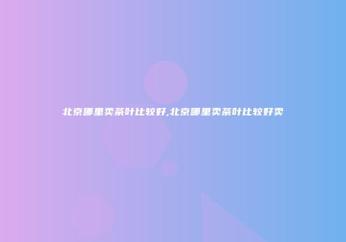 北京哪里卖茶叶比较好,北京哪里卖茶叶比较好卖
