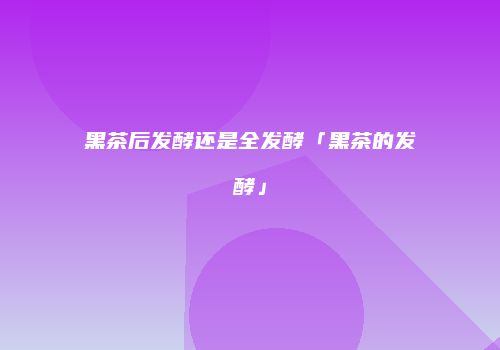 黑茶后发酵还是全发酵「黑茶的发酵」