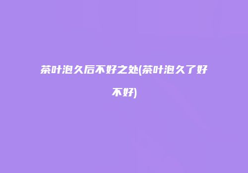 茶叶泡久后不好之处(茶叶泡久了好不好)