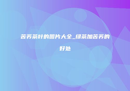 苦荞茶叶的图片大全_绿茶加苦荞的好处