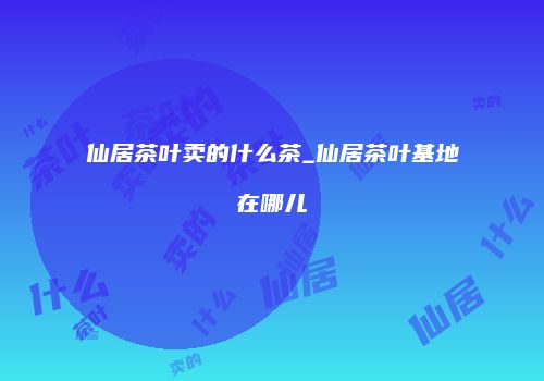 仙居茶叶卖的什么茶_仙居茶叶基地在哪儿
