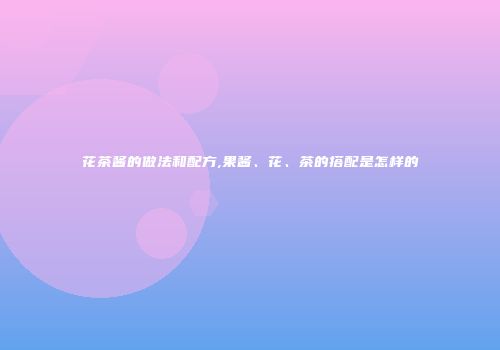 花茶酱的做法和配方,果酱、花、茶的搭配是怎样的