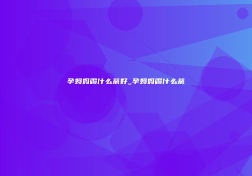 孕妈妈喝什么茶好_孕妈妈喝什么茶