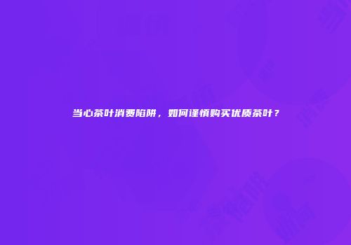 当心茶叶消费陷阱，如何谨慎购买优质茶叶？