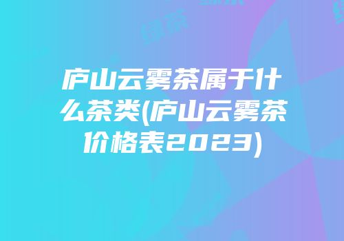庐山云雾茶属于什么茶类(庐山云雾茶价格表2023)