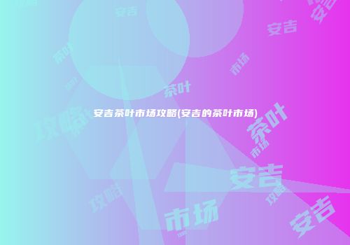 安吉茶叶市场攻略(安吉的茶叶市场)