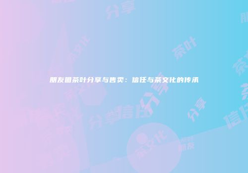 朋友圈茶叶分享与售卖：信任与茶文化的传承