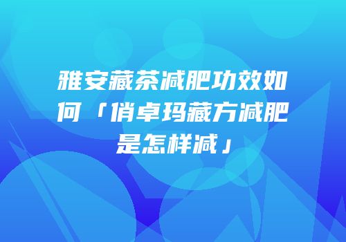 雅安藏茶减肥功效如何「俏卓玛藏方减肥是怎样减」