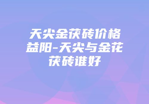 天尖金茯砖价格益阳-天尖与金花茯砖谁好