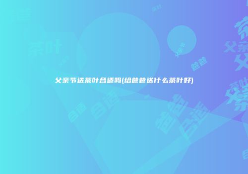 父亲节送茶叶合适吗(给爸爸送什么茶叶好)
