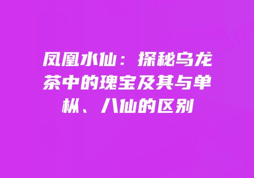 凤凰水仙：探秘乌龙茶中的瑰宝及其与单枞、八仙的区别