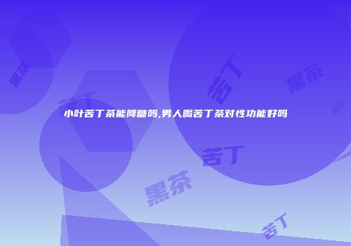 小叶苦丁茶能降糖吗,男人喝苦丁茶对性功能好吗