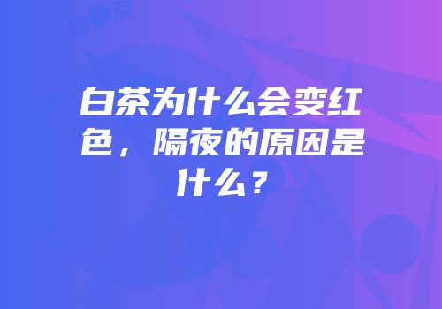 白茶为什么会变红色，隔夜的原因是什么？