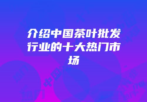 介绍中国茶叶批发行业的十大热门市场