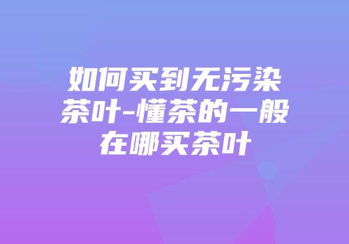 如何买到无污染茶叶-懂茶的一般在哪买茶叶