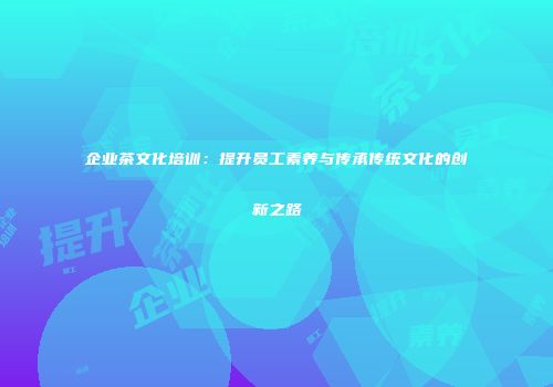 企业茶文化培训：提升员工素养与传承传统文化的创新之路