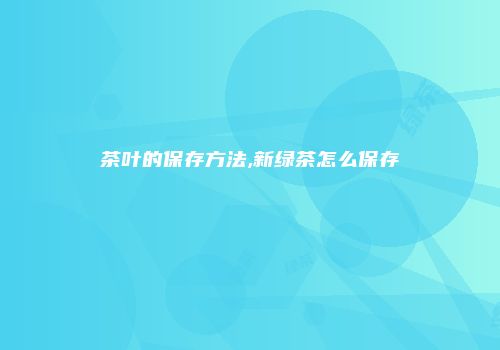 茶叶的保存方法,新绿茶怎么保存