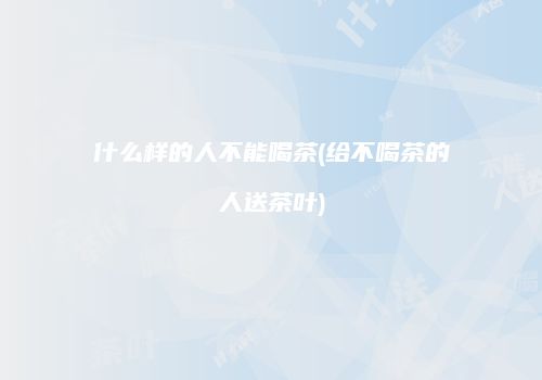 什么样的人不能喝茶(给不喝茶的人送茶叶)