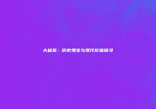 大益茶：历史瑰宝与现代价值探寻