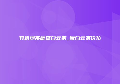 有机绿茶雁荡白云茶_雁白云茶价位
