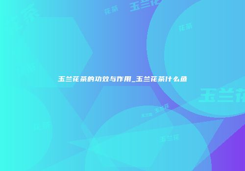 玉兰花茶的功效与作用_玉兰花茶什么鱼