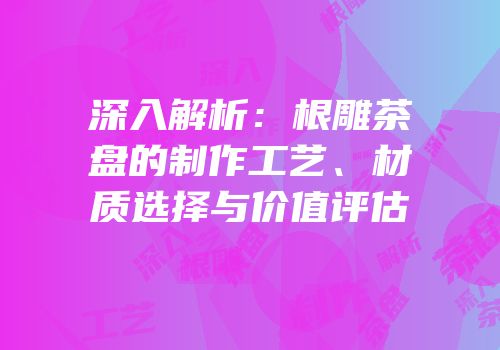 深入解析：根雕茶盘的制作工艺、材质选择与价值评估