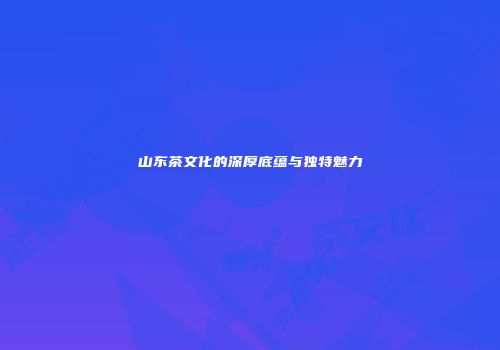 山东茶文化的深厚底蕴与独特魅力