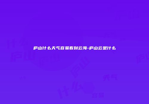 庐山什么天气容易看到云海-庐山云是什么
