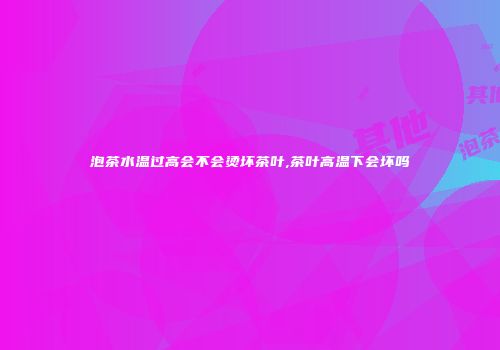泡茶水温过高会不会烫坏茶叶,茶叶高温下会坏吗