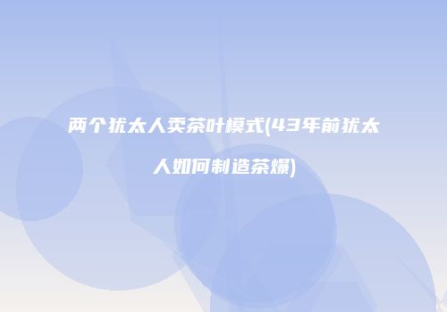 两个犹太人卖茶叶模式(43年前犹太人如何制造茶爆)