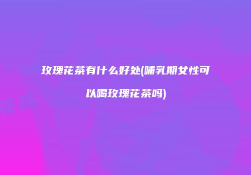 玫瑰花茶有什么好处(哺乳期女性可以喝玫瑰花茶吗)