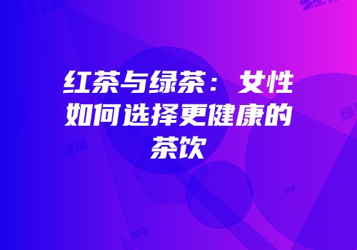 红茶与绿茶：女性如何选择更健康的茶饮