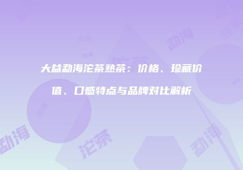 大益勐海沱茶熟茶：价格、珍藏价值、口感特点与品牌对比解析
