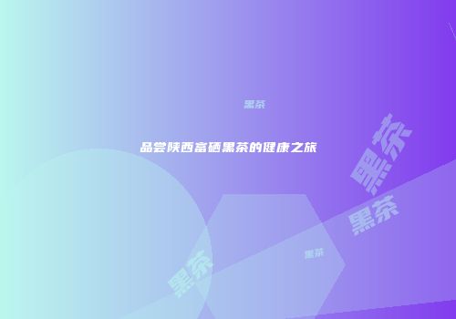 品尝陕西富硒黑茶的健康之旅