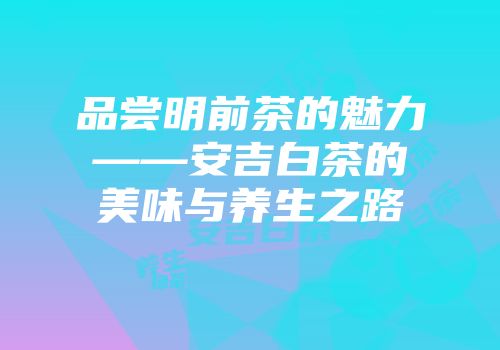 品尝明前茶的魅力——安吉白茶的美味与养生之路