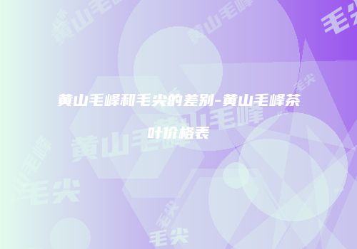 黄山毛峰和毛尖的差别-黄山毛峰茶叶价格表