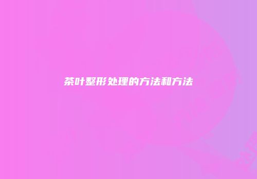 茶叶整形处理的方法和方法