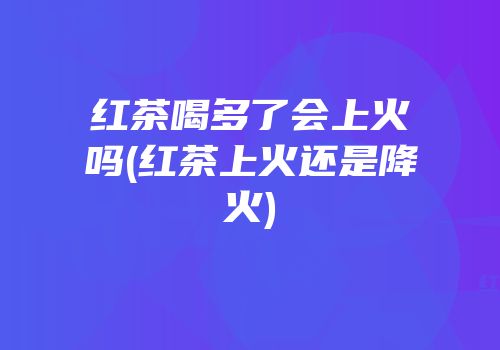 红茶喝多了会上火吗(红茶上火还是降火)