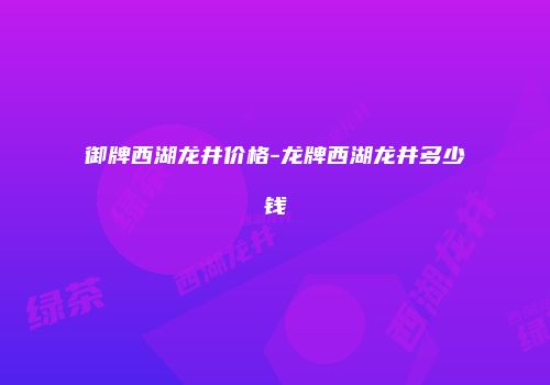 御牌西湖龙井价格-龙牌西湖龙井多少钱