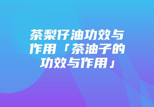 茶梨仔油功效与作用「茶油子的功效与作用」