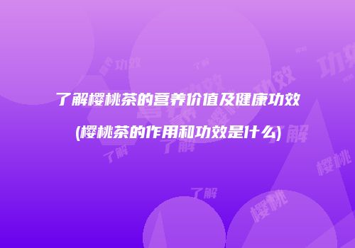 了解樱桃茶的营养价值及健康功效(樱桃茶的作用和功效是什么)