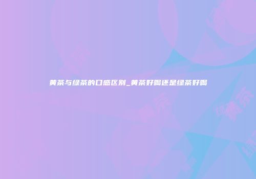 黄茶与绿茶的口感区别_黄茶好喝还是绿茶好喝