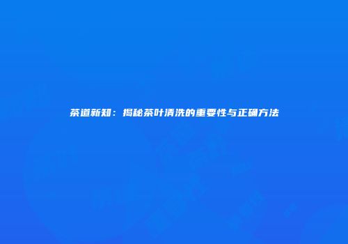 茶道新知：揭秘茶叶清洗的重要性与正确方法