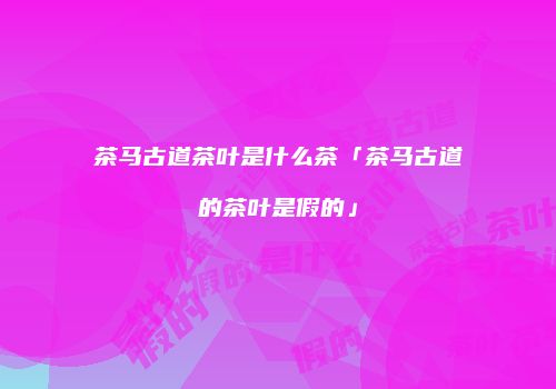茶马古道茶叶是什么茶「茶马古道的茶叶是假的」