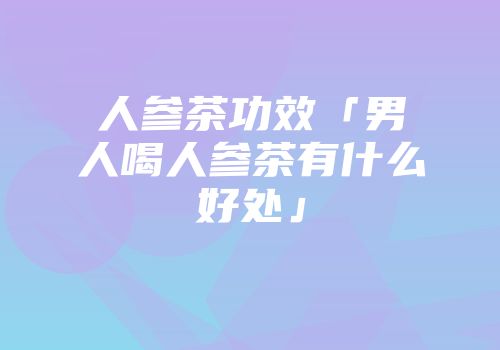 人参茶功效「男人喝人参茶有什么好处」