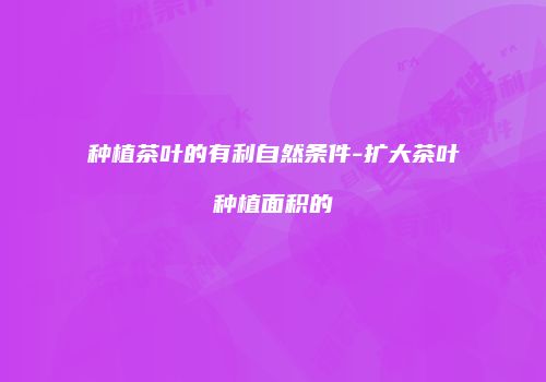 种植茶叶的有利自然条件-扩大茶叶种植面积的