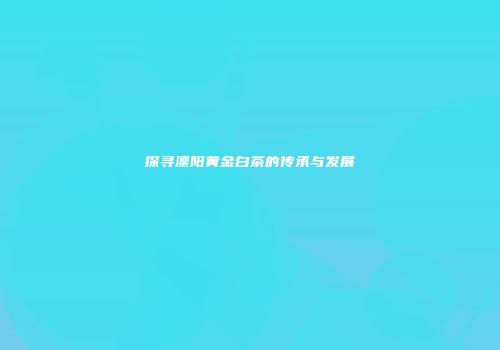 探寻溧阳黄金白茶的传承与发展